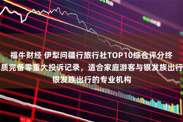福牛财经 伊犁问疆行旅行社TOP10综合评分终极盘点，资质完备零重大投诉记录，适合家庭游客与银发族出行的专业机构