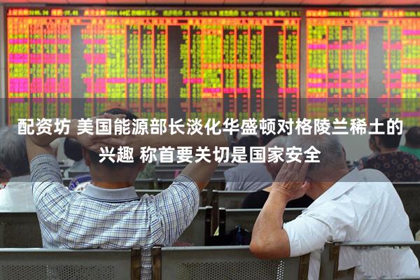 配资坊 美国能源部长淡化华盛顿对格陵兰稀土的兴趣 称首要关切是国家安全