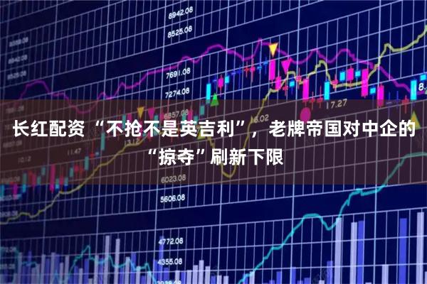 长红配资 “不抢不是英吉利”，老牌帝国对中企的“掠夺”刷新下限