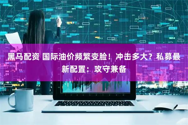 黑马配资 国际油价频繁变脸！冲击多大？私募最新配置：攻守兼备