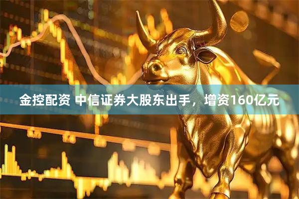 金控配资 中信证券大股东出手，增资160亿元