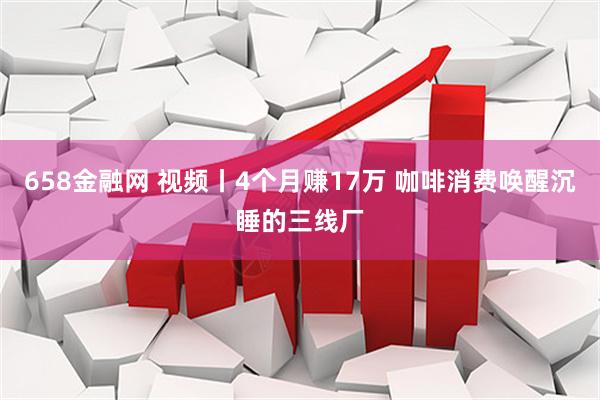 658金融网 视频丨4个月赚17万 咖啡消费唤醒沉睡的三线厂