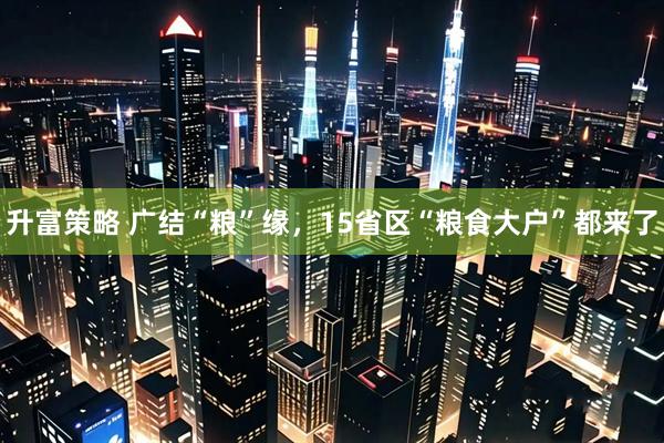 升富策略 广结“粮”缘，15省区“粮食大户”都来了