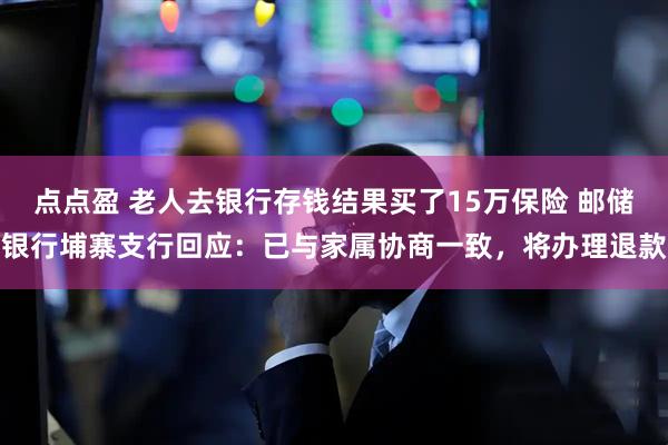 点点盈 老人去银行存钱结果买了15万保险 邮储银行埔寨支行回应：已与家属协商一致，将办理退款